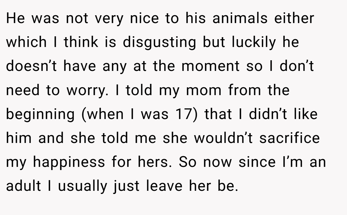 He was not very nice to his animals either which I think is disgusting but luckily he doesn’t have any at the moment so I don’t need to worry. I told my mom from the beginning (when I was 17) that I didn’t like him and she told me she wouldn’t sacrifice my happiness for hers. So now since I’m an adult I usually just leave her be.