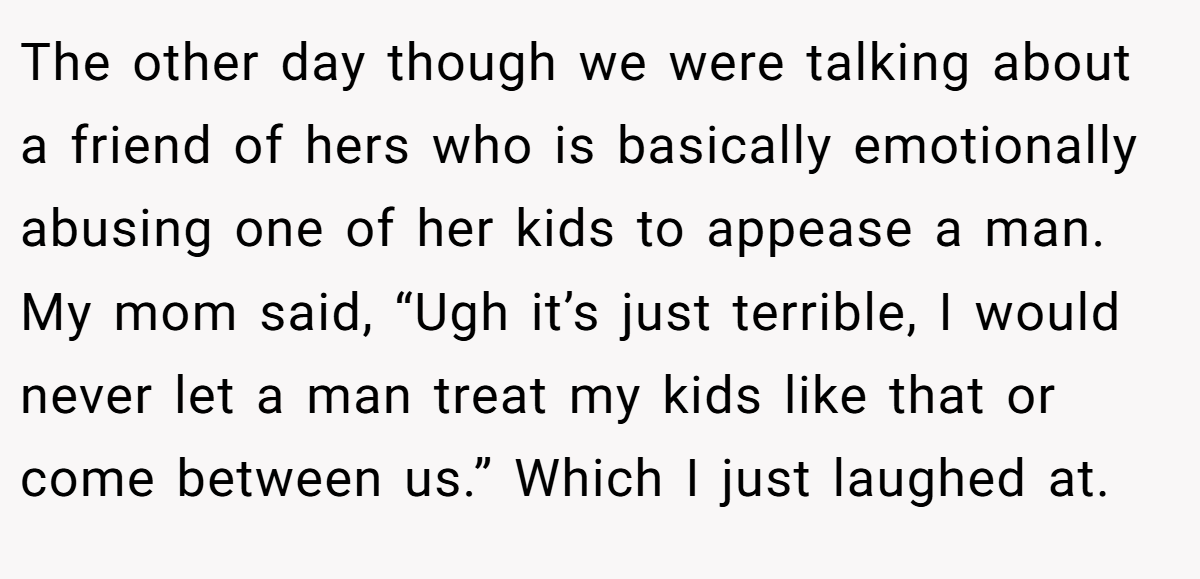 The other day though we were talking about a friend of hers who is basically emotionally abusing one of her kids to appease a man. My mom said, “Ugh it’s just terrible, I would never let a man treat my kids like that or come between us.” Which I just laughed at.