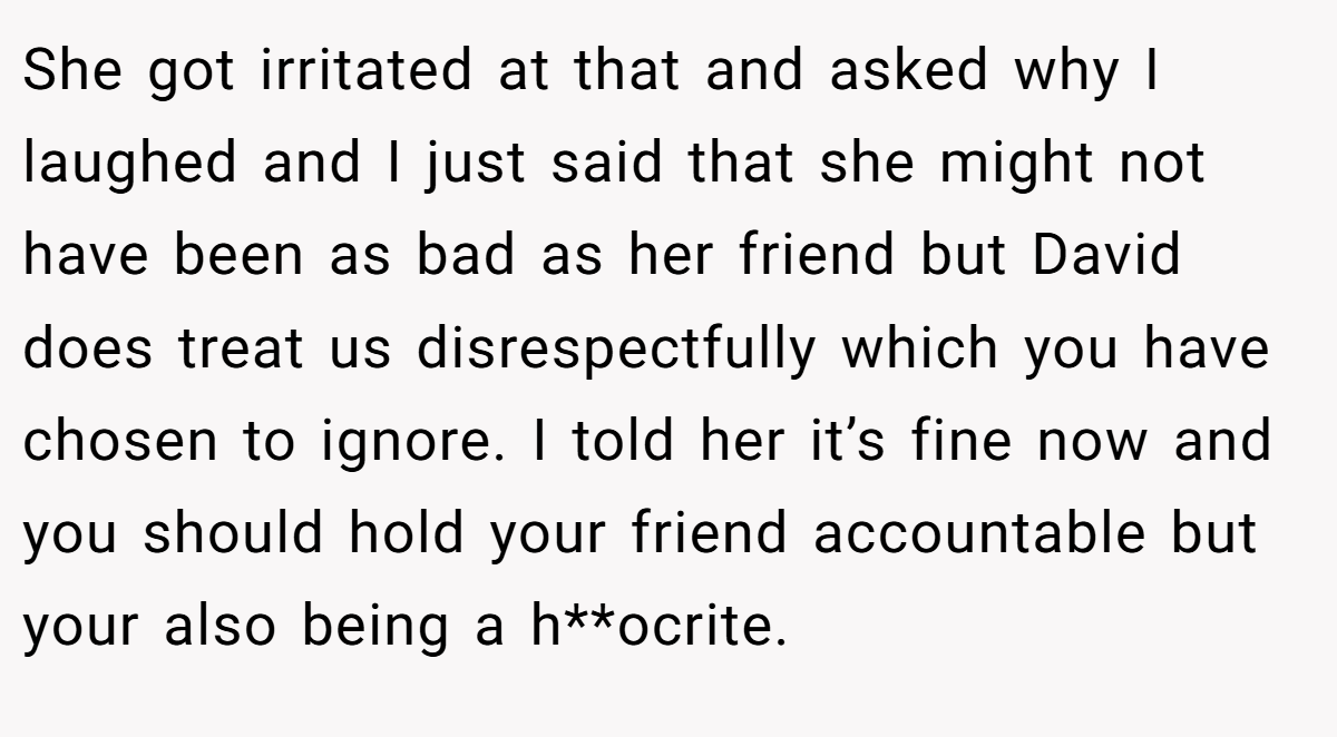 She got irritated at that and asked why I laughed and I just said that she might not have been as bad as her friend but David does treat us disrespectfully which you have chosen to ignore. I told her it’s fine now and you should hold your friend accountable but your also being a h**ocrite.