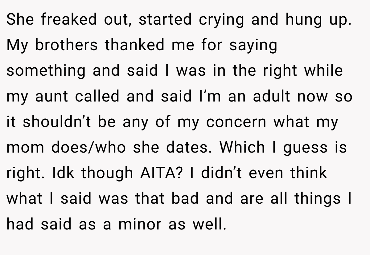 She freaked out, started crying and hung up. My brothers thanked me for saying something and said I was in the right while my aunt called and said I’m an adult now so it shouldn’t be any of my concern what my mom does/who she dates. Which I guess is right. Idk though AITA? I didn’t even think what I said was that bad and are all things I had said as a minor as well.