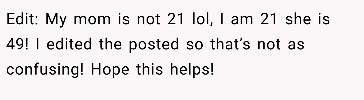 Edit: My mom is not 21 lol, I am 21 she is 49! I edited the posted so that’s not as confusing! Hope this helps!