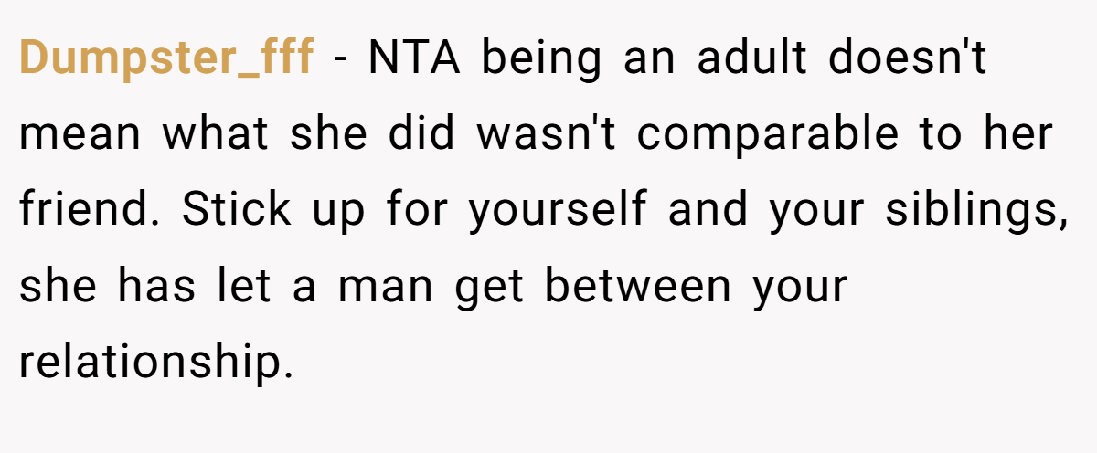 Dumpster_fff − NTA being an adult doesn't mean what she did wasn't comparable to her friend. Stick up for yourself and your siblings, she has let a man get between your relationship.