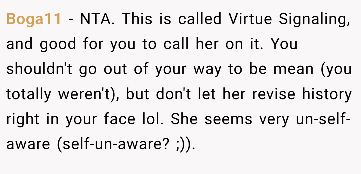 Boga11 − NTA. This is called Virtue Signaling, and good for you to call her on it. You shouldn't go out of your way to be mean (you totally weren't), but don't let her revise history right in your face lol. She seems very un-self-aware (self-un-aware? ;)).