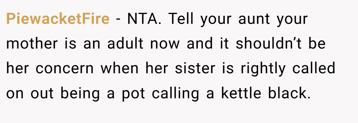 PiewacketFire − NTA. Tell your aunt your mother is an adult now and it shouldn’t be her concern when her sister is rightly called on out being a pot calling a kettle black.