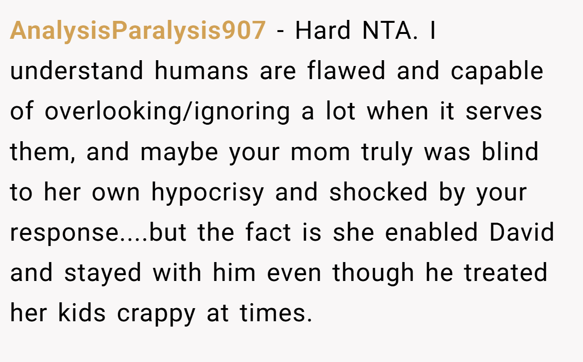 AnalysisParalysis907 − Hard NTA. I understand humans are flawed and capable of overlooking/ignoring a lot when it serves them, and maybe your mom truly was blind to her own hypocrisy and shocked by your response....but the fact is she enabled David and stayed with him even though he treated her kids crappy at times.