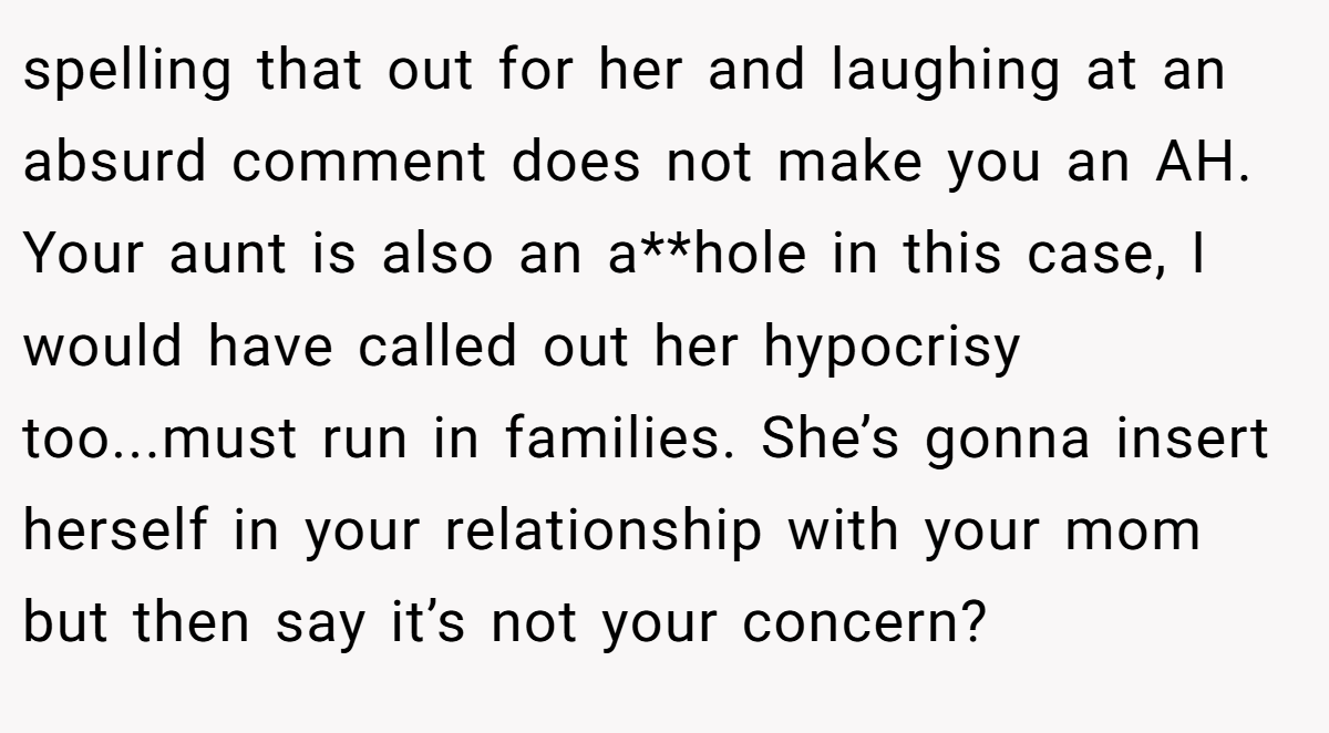 spelling that out for her and laughing at an absurd comment does not make you an AH. Your aunt is also an a**hole in this case, I would have called out her hypocrisy too...must run in families. She’s gonna insert herself in your relationship with your mom but then say it’s not your concern?