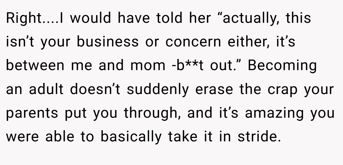 Right....I would have told her “actually, this isn’t your business or concern either, it’s between me and mom -b**t out.” Becoming an adult doesn’t suddenly erase the crap your parents put you through, and it’s amazing you were able to basically take it in stride.