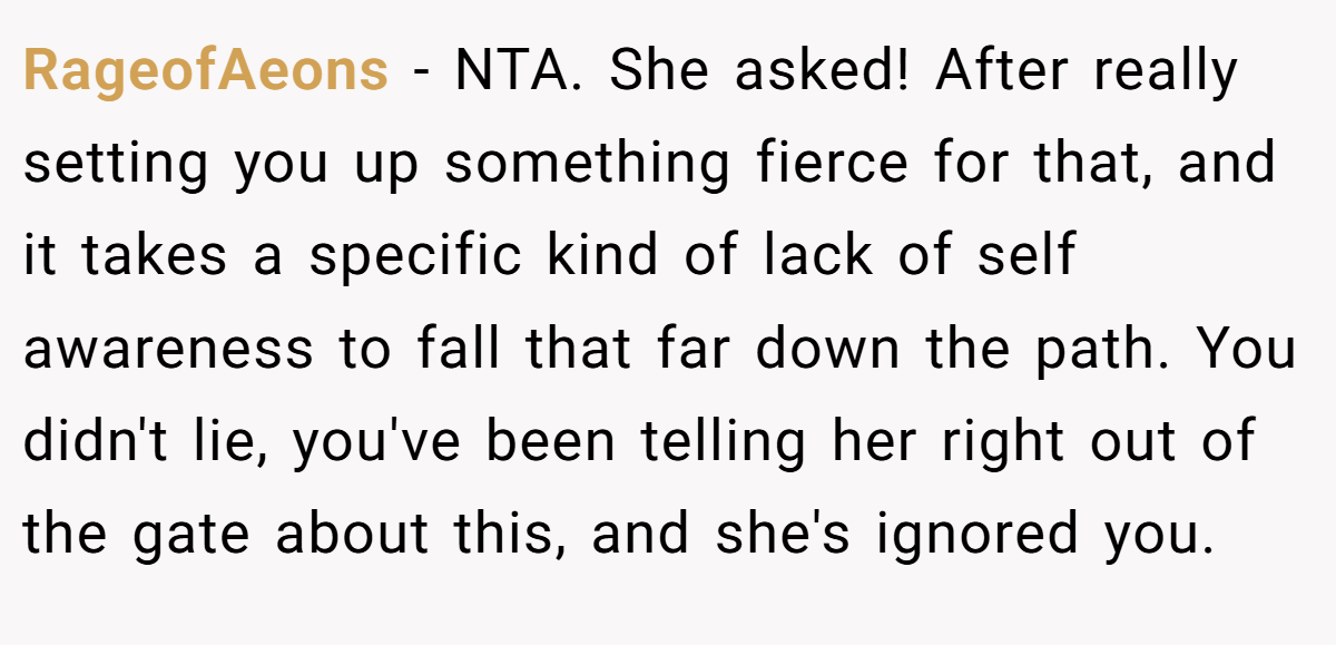 RageofAeons − NTA. She asked! After really setting you up something fierce for that, and it takes a specific kind of lack of self awareness to fall that far down the path. You didn't lie, you've been telling her right out of the gate about this, and she's ignored you.