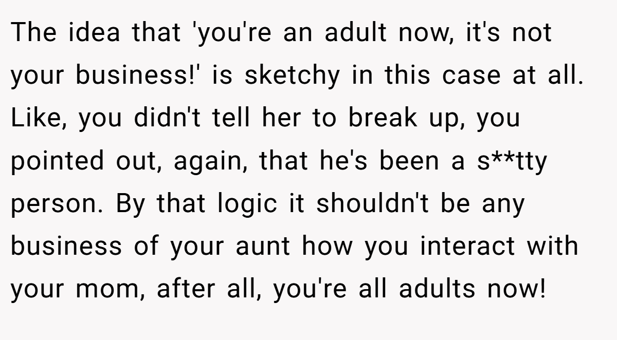 The idea that 'you're an adult now, it's not your business!' is sketchy in this case at all. Like, you didn't tell her to break up, you pointed out, again, that he's been a s**tty person. By that logic it shouldn't be any business of your aunt how you interact with your mom, after all, you're all adults now!