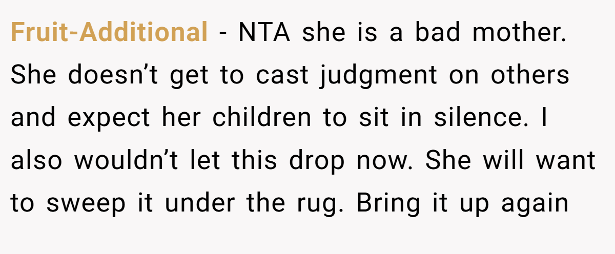 Fruit-Additional − NTA she is a bad mother. She doesn’t get to cast judgment on others and expect her children to sit in silence. I also wouldn’t let this drop now. She will want to sweep it under the rug. Bring it up again