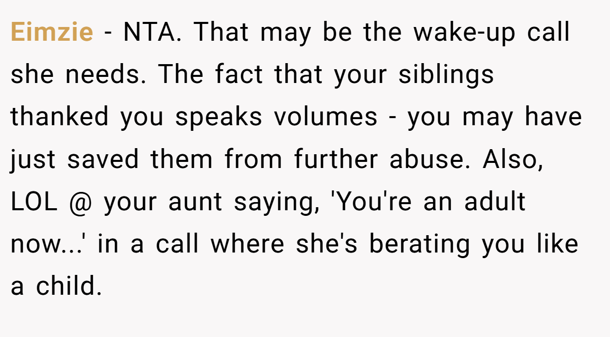Eimzie − NTA. That may be the wake-up call she needs. The fact that your siblings thanked you speaks volumes - you may have just saved them from further abuse. Also, LOL @ your aunt saying, 'You're an adult now...' in a call where she's berating you like a child.