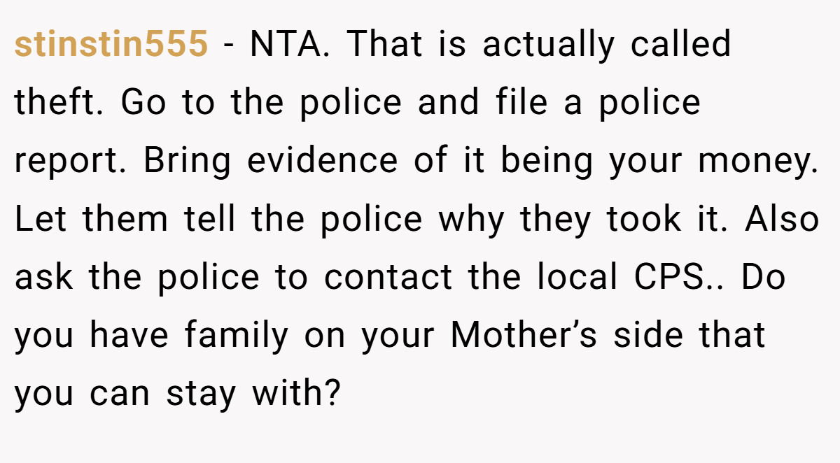 stinstin555 − NTA. That is actually called theft. Go to the police and file a police report. Bring evidence of it being your money. Let them tell the police why they took it. Also ask the police to contact the local CPS.. Do you have family on your Mother’s side that you can stay with?