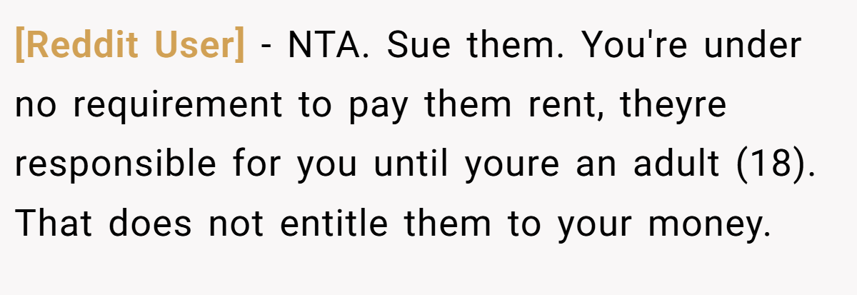 [Reddit User] − NTA. Sue them. You're under no requirement to pay them rent, theyre responsible for you until youre an adult (18). That does not entitle them to your money.
