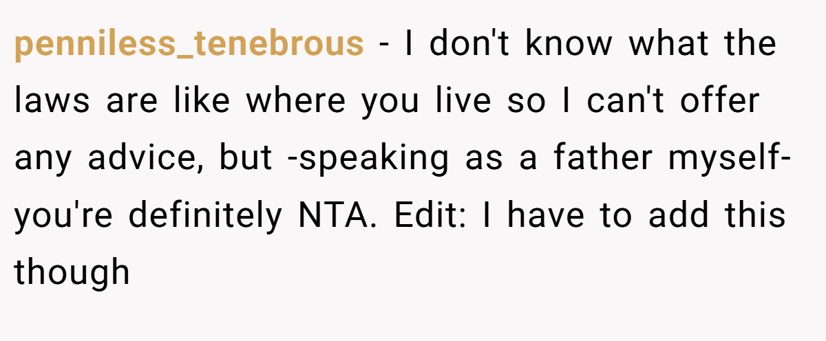 penniless_tenebrous − I don't know what the laws are like where you live so I can't offer any advice, but -speaking as a father myself- you're definitely NTA. Edit: I have to add this though