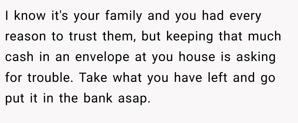 I know it's your family and you had every reason to trust them, but keeping that much cash in an envelope at you house is asking for trouble. Take what you have left and go put it in the bank asap.