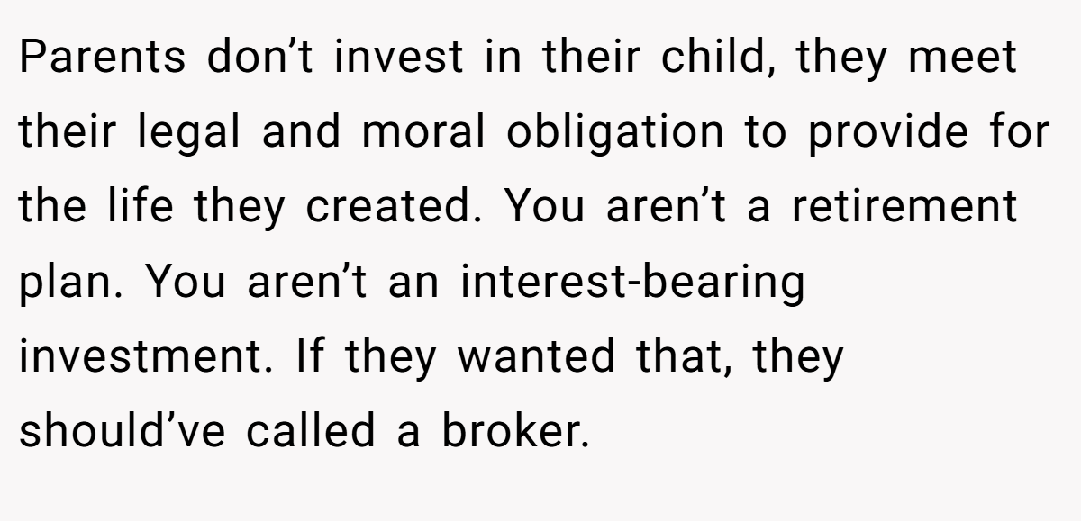 Parents don’t invest in their child, they meet their legal and moral obligation to provide for the life they created. You aren’t a retirement plan. You aren’t an interest-bearing investment. If they wanted that, they should’ve called a broker.