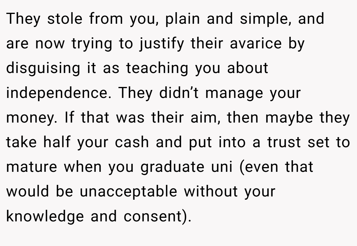 They stole from you, plain and simple, and are now trying to justify their avarice by disguising it as teaching you about independence. They didn’t manage your money. If that was their aim, then maybe they take half your cash and put into a trust set to mature when you graduate uni (even that would be unacceptable without your knowledge and consent).