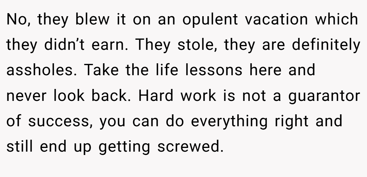 No, they blew it on an opulent vacation which they didn’t earn. They stole, they are definitely assholes. Take the life lessons here and never look back. Hard work is not a guarantor of success, you can do everything right and still end up getting screwed.