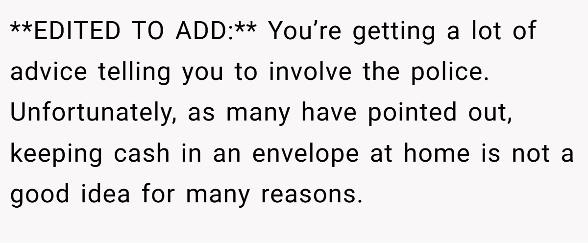 **EDITED TO ADD:** You’re getting a lot of advice telling you to involve the police. Unfortunately, as many have pointed out, keeping cash in an envelope at home is not a good idea for many reasons.