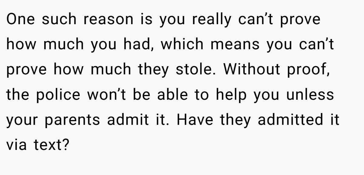 One such reason is you really can’t prove how much you had, which means you can’t prove how much they stole. Without proof, the police won’t be able to help you unless your parents admit it. Have they admitted it via text?