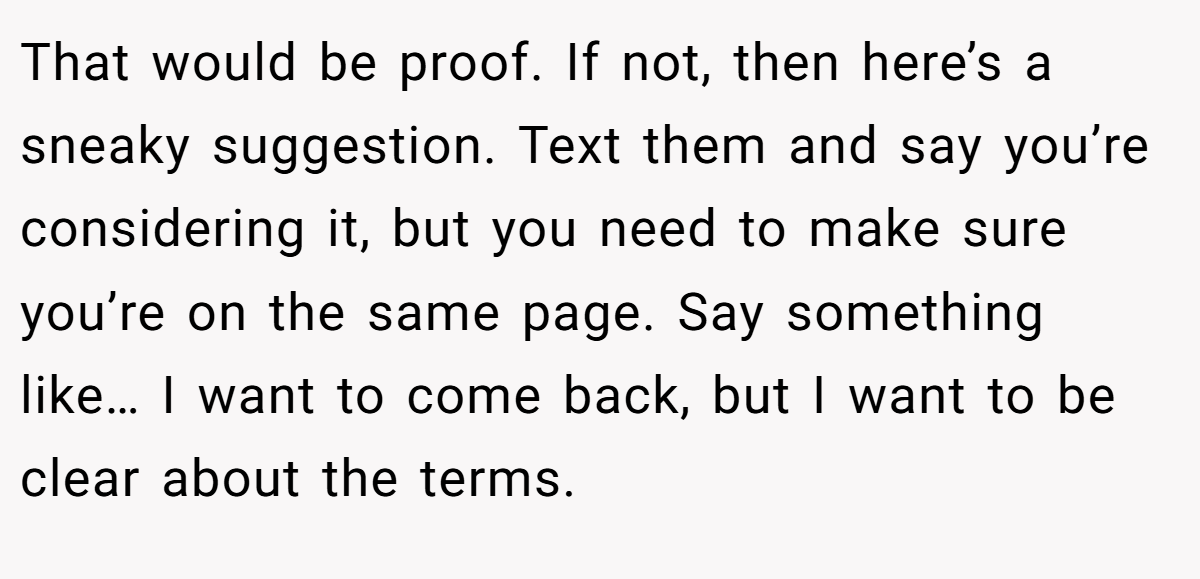 That would be proof. If not, then here’s a sneaky suggestion. Text them and say you’re considering it, but you need to make sure you’re on the same page. Say something like… I want to come back, but I want to be clear about the terms.