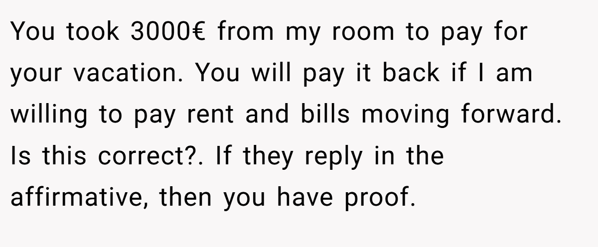 You took 3000€ from my room to pay for your vacation. You will pay it back if I am willing to pay rent and bills moving forward. Is this correct?. If they reply in the affirmative, then you have proof.