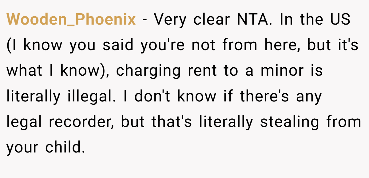Wooden_Phoenix − Very clear NTA. In the US (I know you said you're not from here, but it's what I know), charging rent to a minor is literally illegal. I don't know if there's any legal recorder, but that's literally stealing from your child.