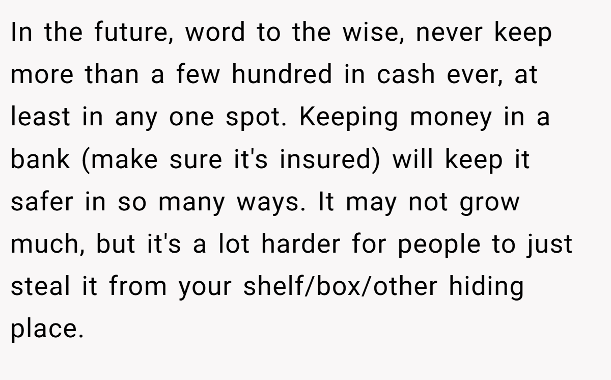 In the future, word to the wise, never keep more than a few hundred in cash ever, at least in any one spot. Keeping money in a bank (make sure it's insured) will keep it safer in so many ways. It may not grow much, but it's a lot harder for people to just steal it from your shelf/box/other hiding place.