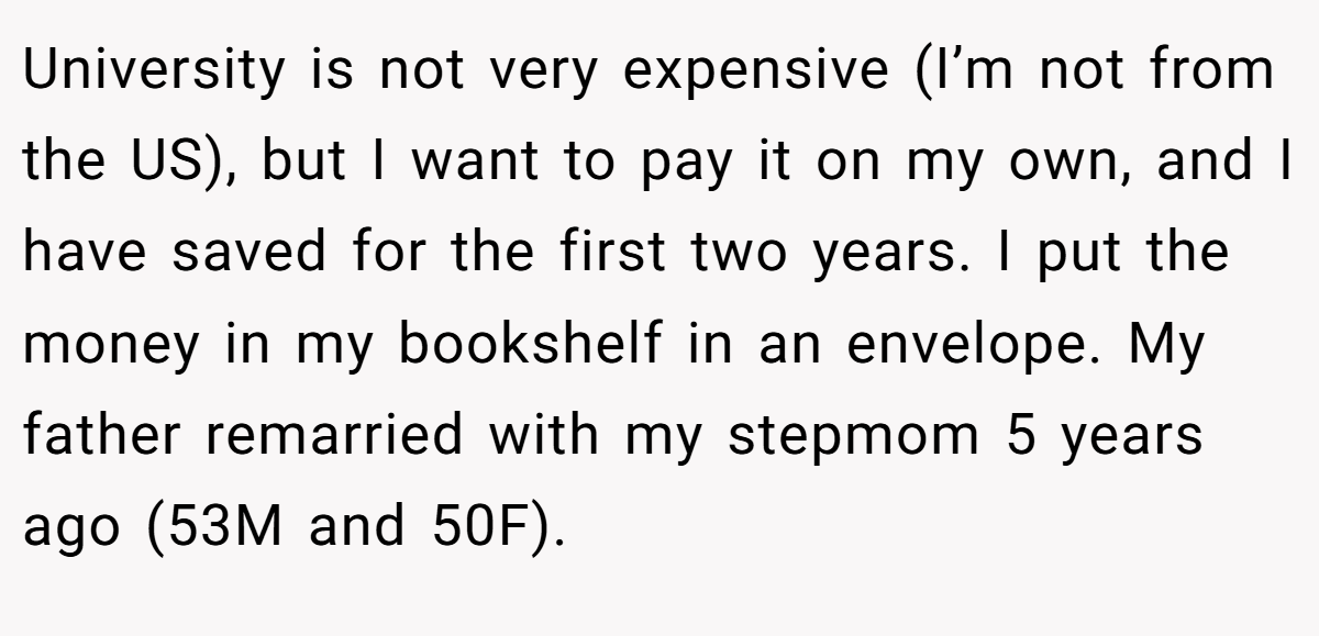 University is not very expensive (I’m not from the US), but I want to pay it on my own, and I have saved for the first two years. I put the money in my bookshelf in an envelope. My father remarried with my stepmom 5 years ago (53M and 50F).