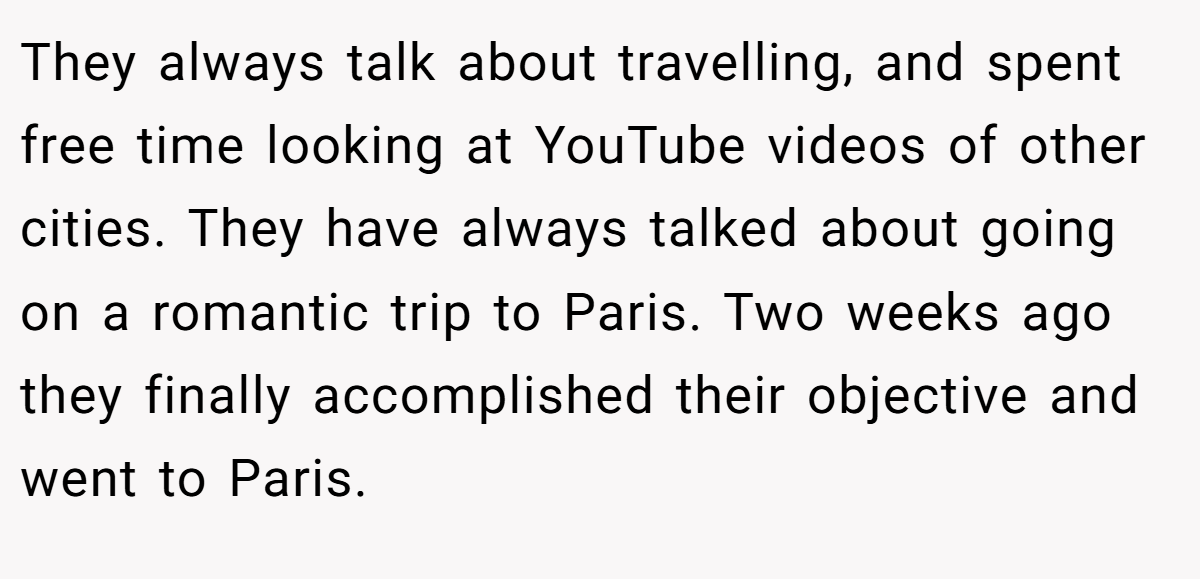 They always talk about travelling, and spent free time looking at YouTube videos of other cities. They have always talked about going on a romantic trip to Paris. Two weeks ago they finally accomplished their objective and went to Paris.