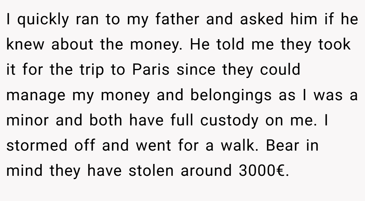 I quickly ran to my father and asked him if he knew about the money. He told me they took it for the trip to Paris since they could manage my money and belongings as I was a minor and both have full custody on me. I stormed off and went for a walk. Bear in mind they have stolen around 3000€.