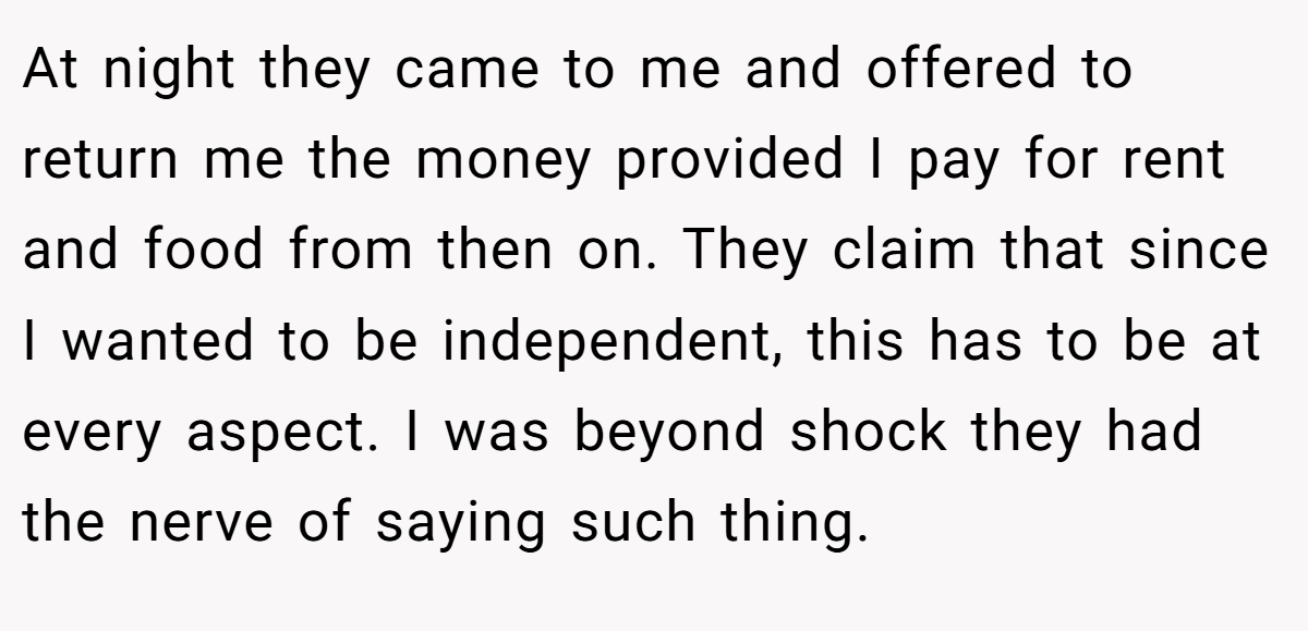 At night they came to me and offered to return me the money provided I pay for rent and food from then on. They claim that since I wanted to be independent, this has to be at every aspect. I was beyond shock they had the nerve of saying such thing.