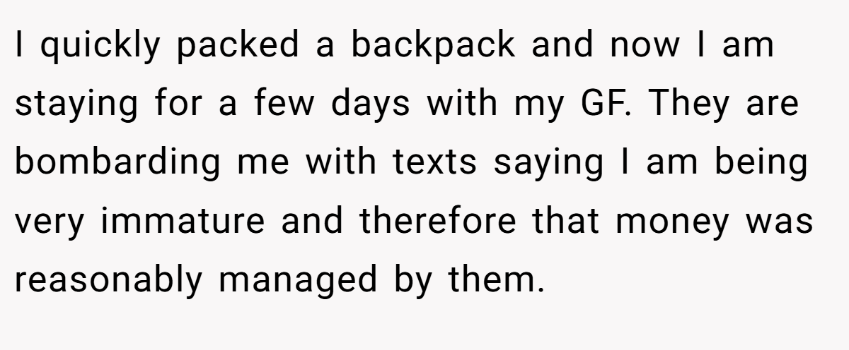 I quickly packed a backpack and now I am staying for a few days with my GF. They are bombarding me with texts saying I am being very immature and therefore that money was reasonably managed by them.