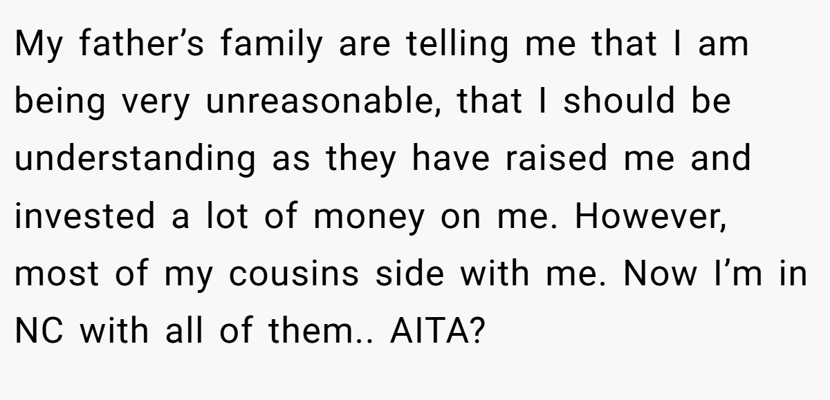 My father’s family are telling me that I am being very unreasonable, that I should be understanding as they have raised me and invested a lot of money on me. However, most of my cousins side with me. Now I’m in NC with all of them.. AITA?