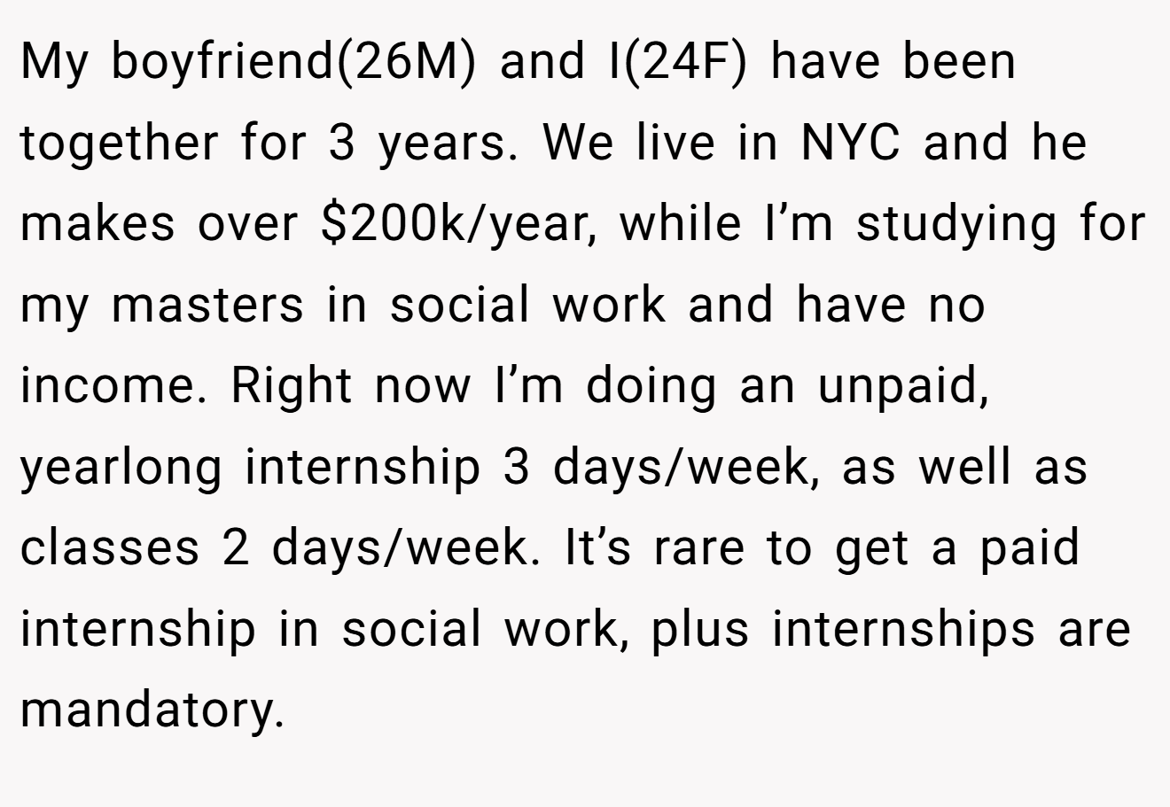 My boyfriend(26M) and I(24F) have been together for 3 years. We live in NYC and he makes over $200k/year, while I’m studying for my masters in social work and have no income. Right now I’m doing an unpaid, yearlong internship 3 days/week, as well as classes 2 days/week. It’s rare to get a paid internship in social work, plus internships are mandatory.