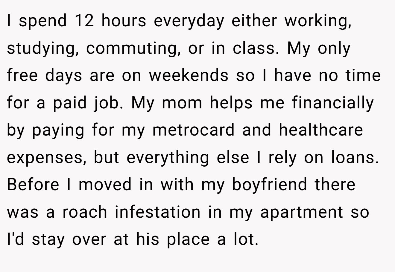 I spend 12 hours everyday either working, studying, commuting, or in class. My only free days are on weekends so I have no time for a paid job. My mom helps me financially by paying for my metrocard and healthcare expenses, but everything else I rely on loans. Before I moved in with my boyfriend there was a roach infestation in my apartment so I'd stay over at his place a lot.