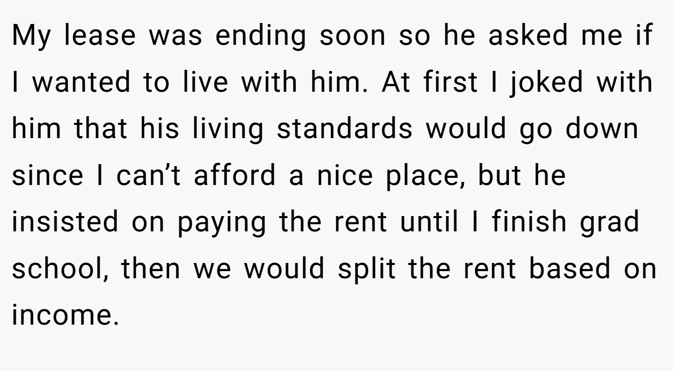 My lease was ending soon so he asked me if I wanted to live with him. At first I joked with him that his living standards would go down since I can’t afford a nice place, but he insisted on paying the rent until I finish grad school, then we would split the rent based on income.