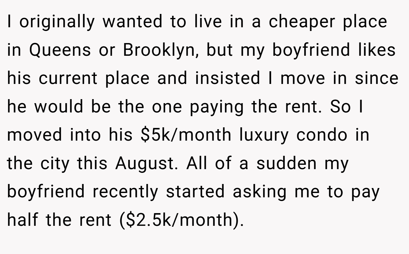 I originally wanted to live in a cheaper place in Queens or Brooklyn, but my boyfriend likes his current place and insisted I move in since he would be the one paying the rent. So I moved into his $5k/month luxury condo in the city this August. All of a sudden my boyfriend recently started asking me to pay half the rent ($2.5k/month).