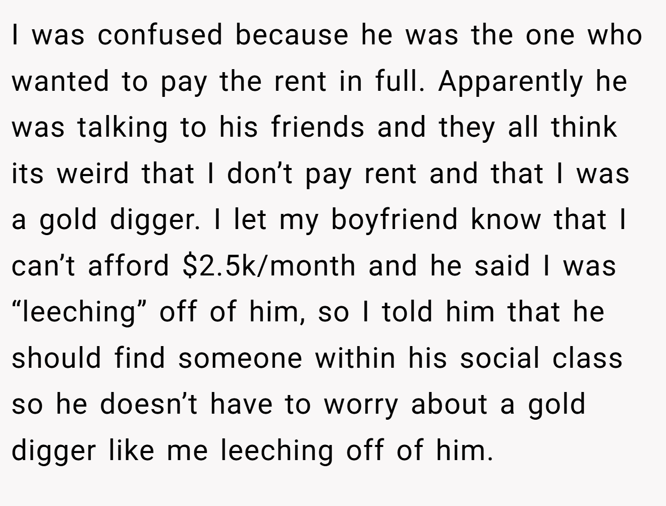 I was confused because he was the one who wanted to pay the rent in full. Apparently he was talking to his friends and they all think its weird that I don’t pay rent and that I was a gold digger. I let my boyfriend know that I can’t afford $2.5k/month and he said I was “leeching” off of him, so I told him that he should find someone within his social class so he doesn’t have to worry about a gold digger like me leeching off of him.