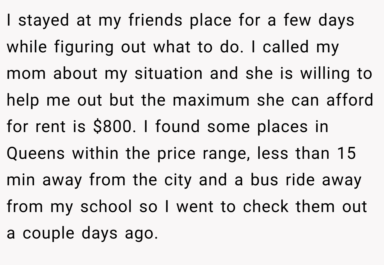 I stayed at my friends place for a few days while figuring out what to do. I called my mom about my situation and she is willing to help me out but the maximum she can afford for rent is $800. I found some places in Queens within the price range, less than 15 min away from the city and a bus ride away from my school so I went to check them out a couple days ago.