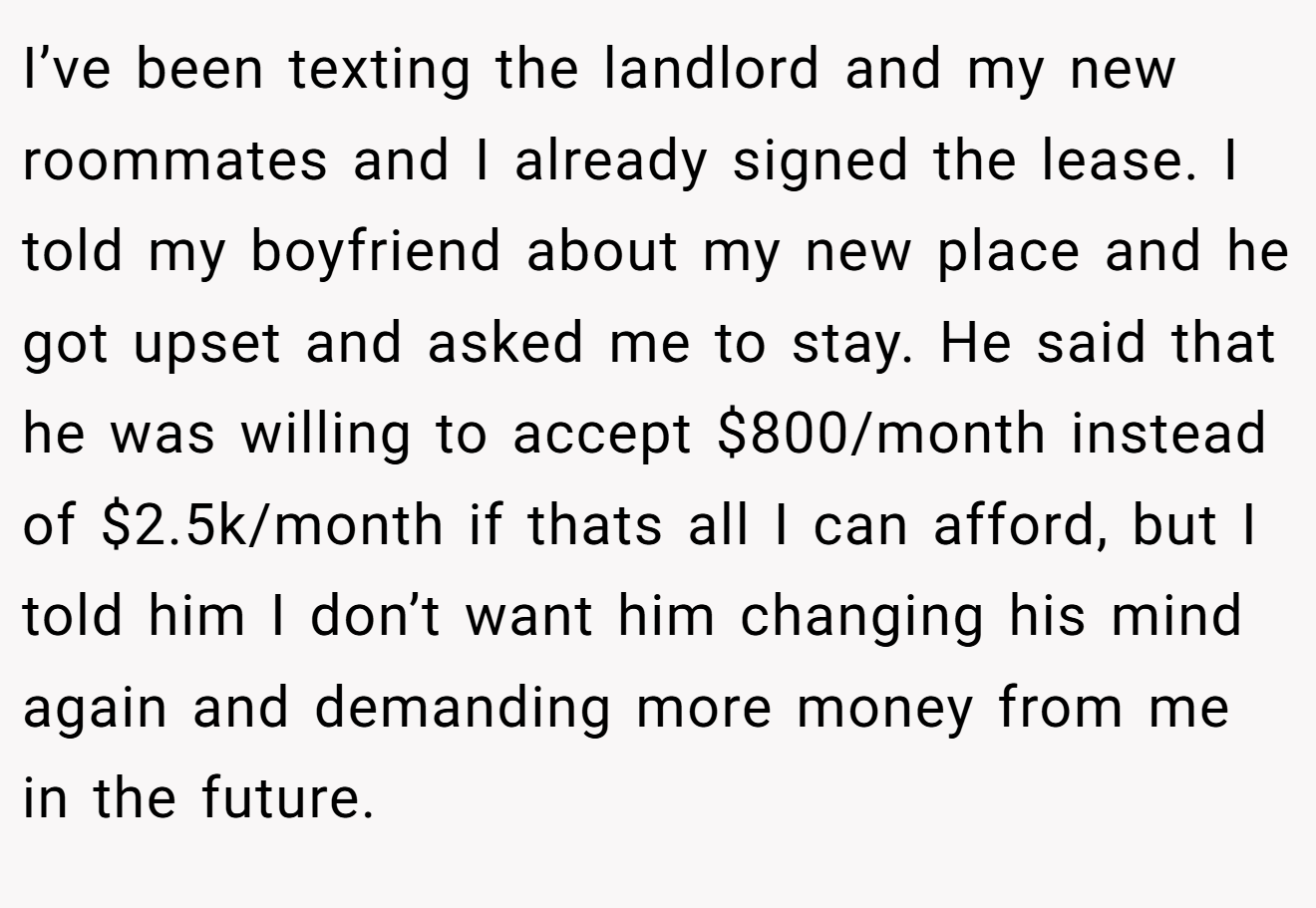 I’ve been texting the landlord and my new roommates and I already signed the lease. I told my boyfriend about my new place and he got upset and asked me to stay. He said that he was willing to accept $800/month instead of $2.5k/month if thats all I can afford, but I told him I don’t want him changing his mind again and demanding more money from me in the future.