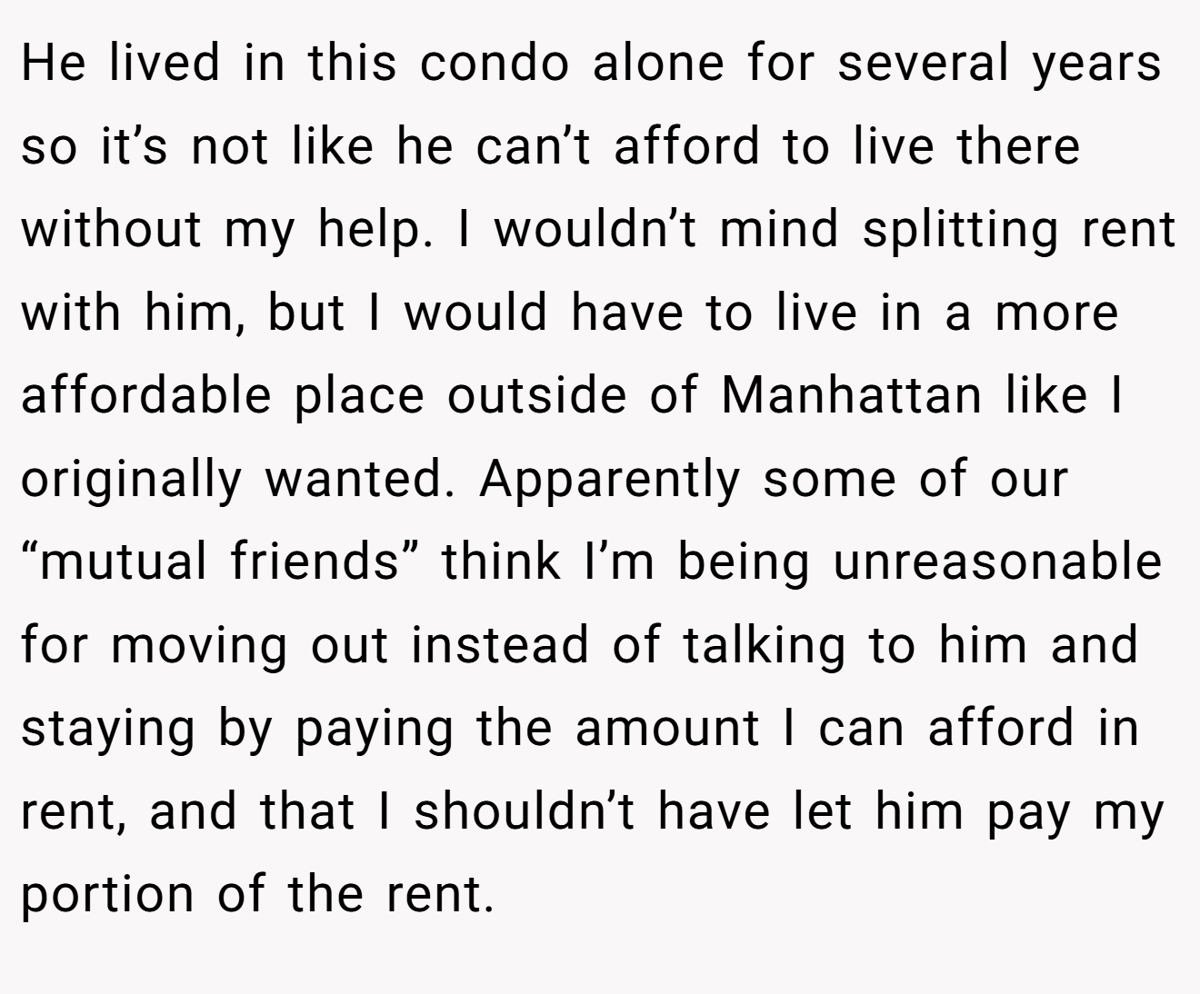 He lived in this condo alone for several years so it’s not like he can’t afford to live there without my help. I wouldn’t mind splitting rent with him, but I would have to live in a more affordable place outside of Manhattan like I originally wanted. Apparently some of our “mutual friends” think I’m being unreasonable for moving out instead of talking to him and staying by paying the amount I can afford in rent, and that I shouldn’t have let him pay my portion of the rent.