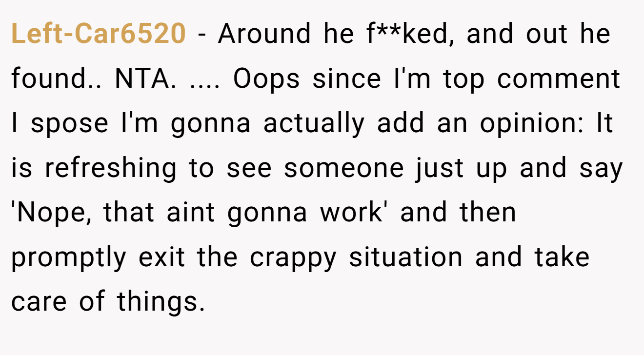 Left-Car6520 - Around he f**ked, and out he found.. NTA. .... Oops since I'm top comment I spose I'm gonna actually add an opinion: It is refreshing to see someone just up and say 'Nope, that aint gonna work' and then promptly exit the crappy situation and take care of things.