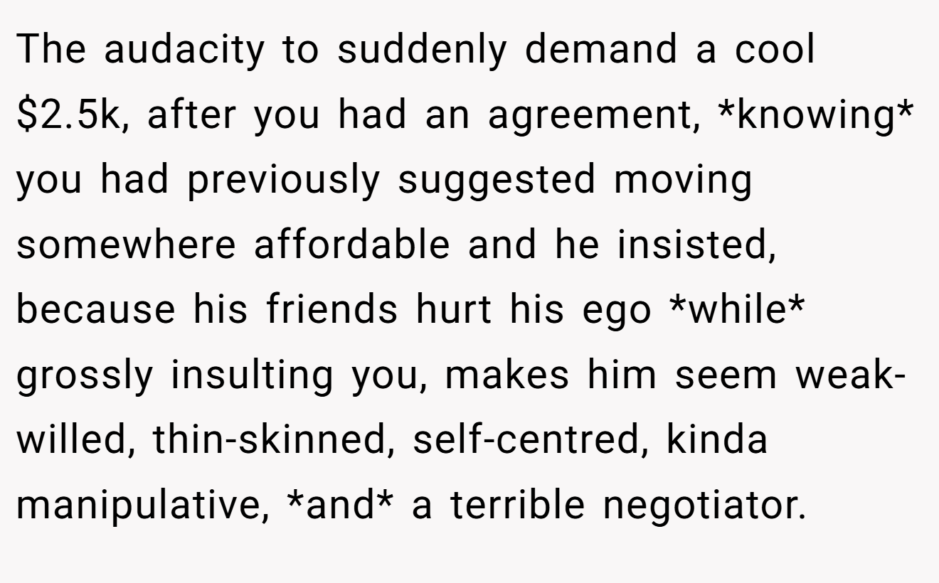 The audacity to suddenly demand a cool $2.5k, after you had an agreement, *knowing* you had previously suggested moving somewhere affordable and he insisted, because his friends hurt his ego *while* grossly insulting you, makes him seem weak-willed, thin-skinned, self-centred, kinda manipulative, *and* a terrible negotiator.