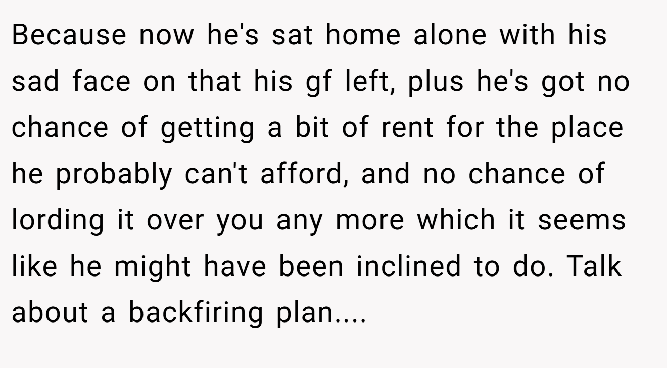 Because now he's sat home alone with his sad face on that his gf left, plus he's got no chance of getting a bit of rent for the place he probably can't afford, and no chance of lording it over you any more which it seems like he might have been inclined to do. Talk about a backfiring plan....