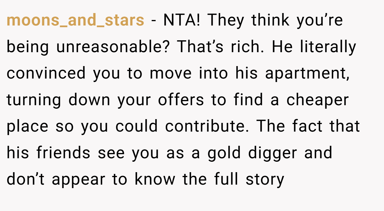 moons_and_stars - NTA! They think you’re being unreasonable? That’s rich. He literally convinced you to move into his apartment, turning down your offers to find a cheaper place so you could contribute. The fact that his friends see you as a gold digger and don’t appear to know the full story