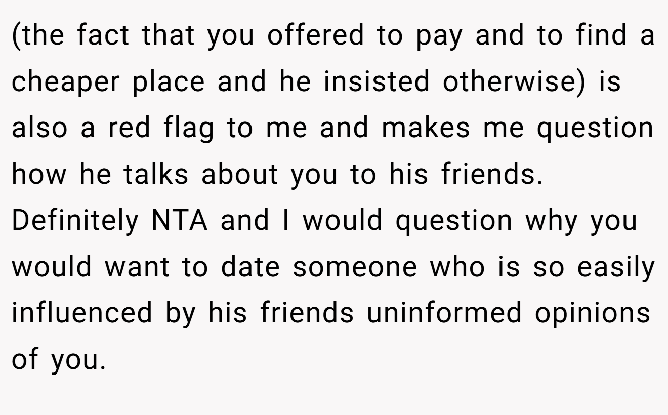 (the fact that you offered to pay and to find a cheaper place and he insisted otherwise) is also a red flag to me and makes me question how he talks about you to his friends. Definitely NTA and I would question why you would want to date someone who is so easily influenced by his friends uninformed opinions of you.