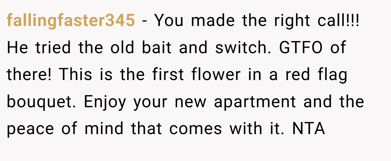fallingfaster345 - You made the right call!!! He tried the old bait and switch. GTFO of there! This is the first flower in a red flag bouquet. Enjoy your new apartment and the peace of mind that comes with it. NTA