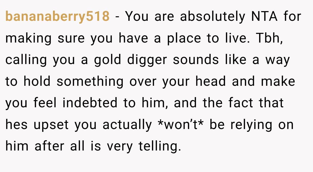 bananaberry518 - You are absolutely NTA for making sure you have a place to live. Tbh, calling you a gold digger sounds like a way to hold something over your head and make you feel indebted to him, and the fact that hes upset you actually *won’t* be relying on him after all is very telling.