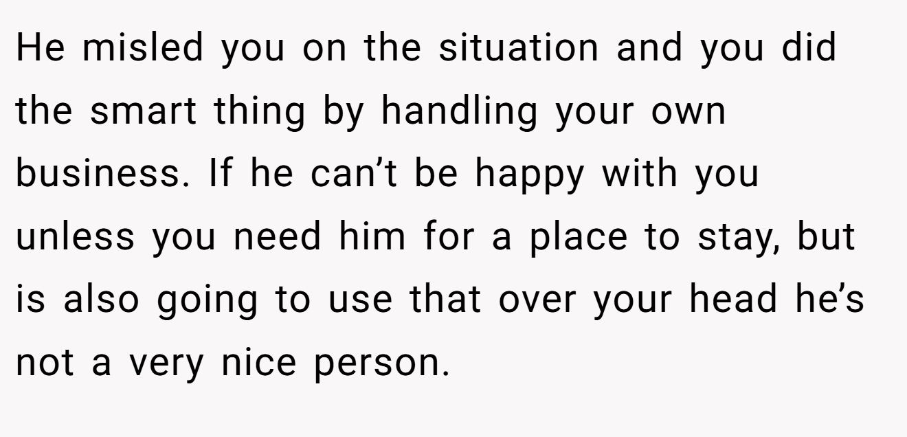 He misled you on the situation and you did the smart thing by handling your own business. If he can’t be happy with you unless you need him for a place to stay, but is also going to use that over your head he’s not a very nice person.